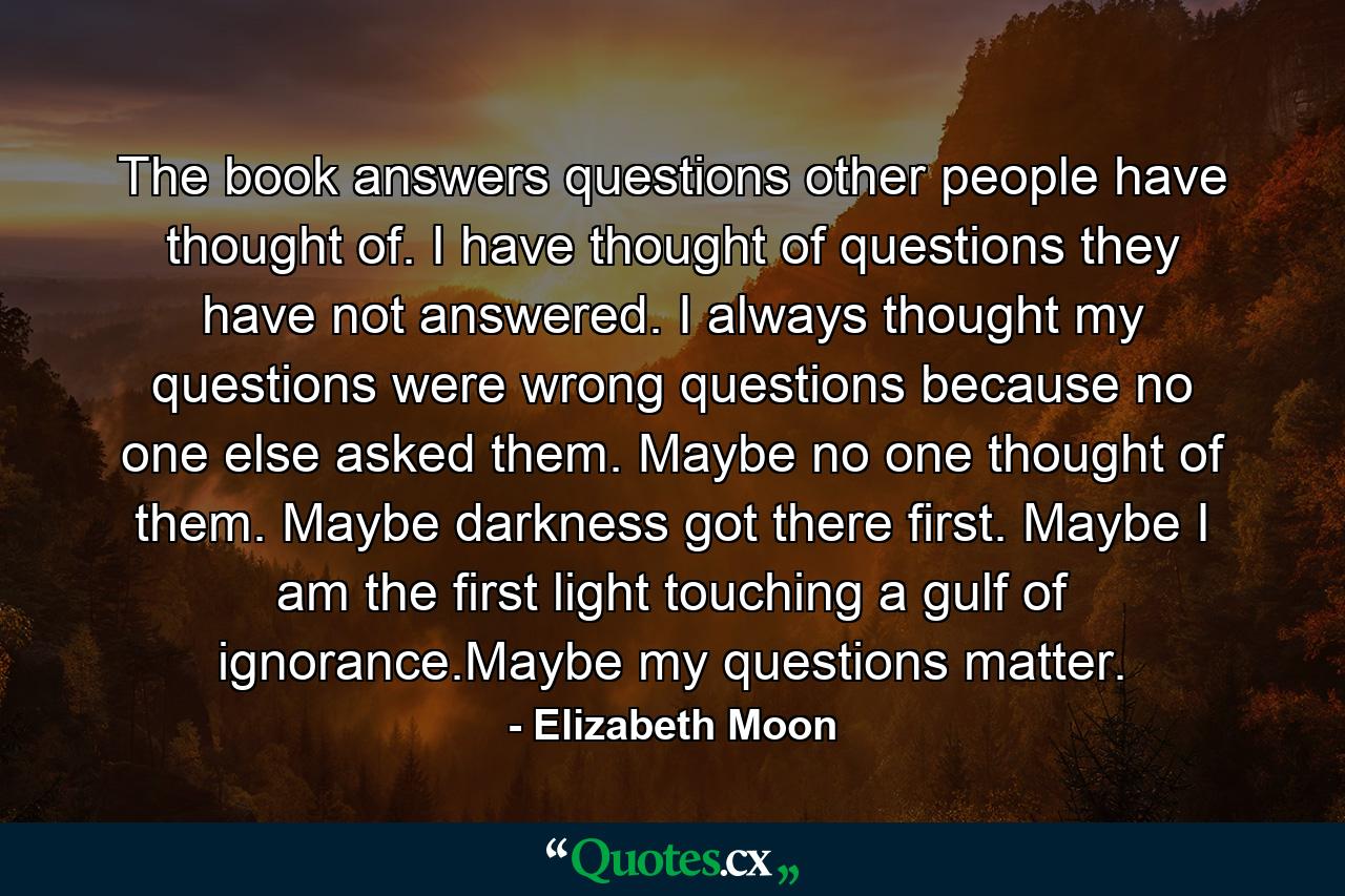 The book answers questions other people have thought of. I have thought of questions they have not answered. I always thought my questions were wrong questions because no one else asked them. Maybe no one thought of them. Maybe darkness got there first. Maybe I am the first light touching a gulf of ignorance.Maybe my questions matter. - Quote by Elizabeth Moon