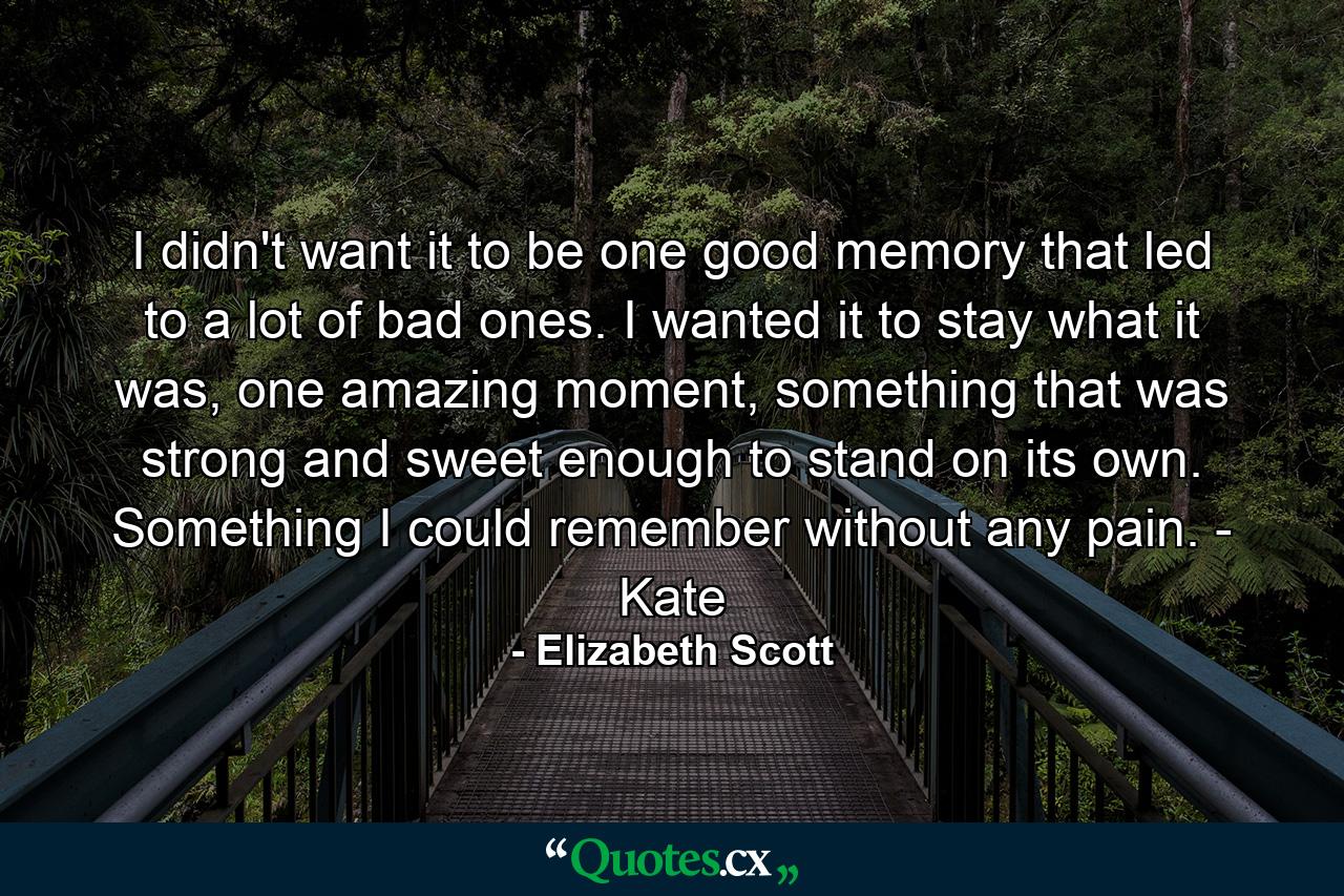 I didn't want it to be one good memory that led to a lot of bad ones. I wanted it to stay what it was, one amazing moment, something that was strong and sweet enough to stand on its own. Something I could remember without any pain. - Kate - Quote by Elizabeth Scott