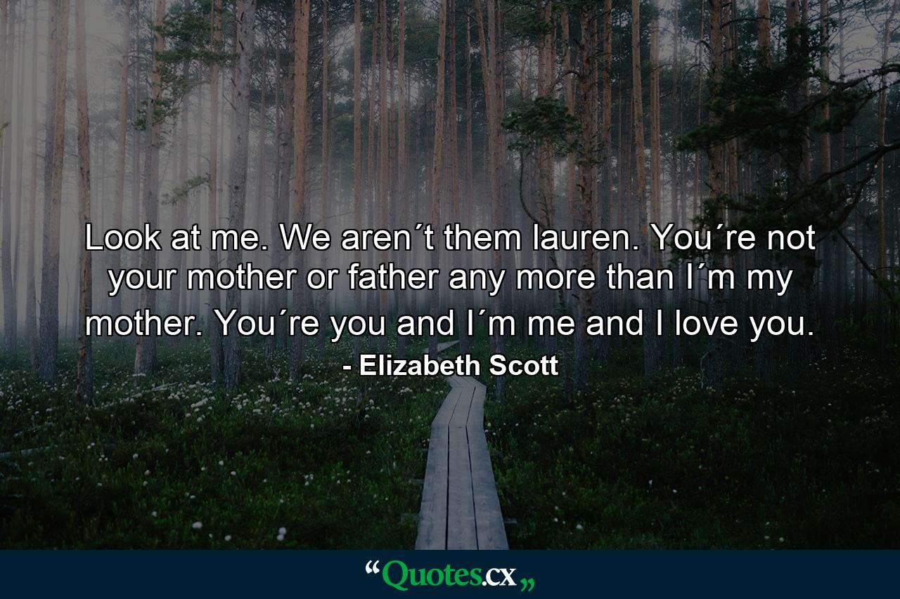 Look at me. We aren´t them lauren. You´re not your mother or father any more than I´m my mother. You´re you and I´m me and I love you. - Quote by Elizabeth Scott