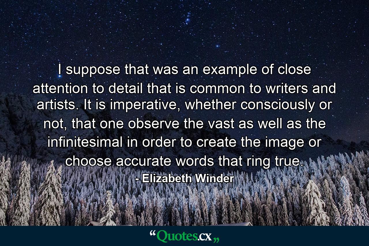 I suppose that was an example of close attention to detail that is common to writers and artists. It is imperative, whether consciously or not, that one observe the vast as well as the infinitesimal in order to create the image or choose accurate words that ring true. - Quote by Elizabeth Winder