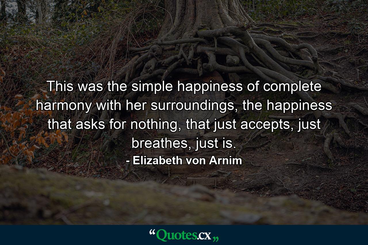 This was the simple happiness of complete harmony with her surroundings, the happiness that asks for nothing, that just accepts, just breathes, just is. - Quote by Elizabeth von Arnim