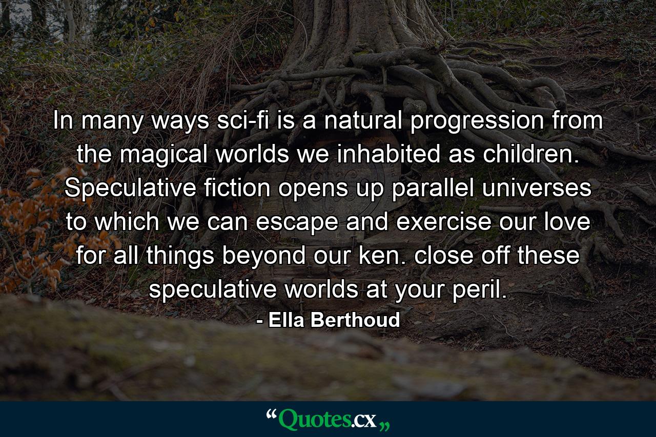 In many ways sci-fi is a natural progression from the magical worlds we inhabited as children. Speculative fiction opens up parallel universes to which we can escape and exercise our love for all things beyond our ken. close off these speculative worlds at your peril. - Quote by Ella Berthoud