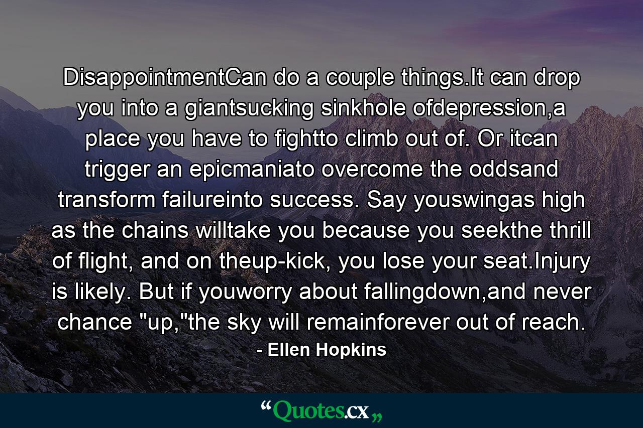 DisappointmentCan do a couple things.It can drop you into a giantsucking sinkhole ofdepression,a place you have to fightto climb out of. Or itcan trigger an epicmaniato overcome the oddsand transform failureinto success. Say youswingas high as the chains willtake you because you seekthe thrill of flight, and on theup-kick, you lose your seat.Injury is likely. But if youworry about fallingdown,and never chance 