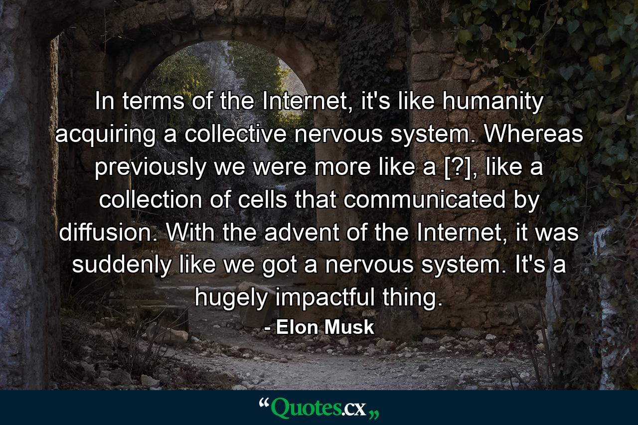 In terms of the Internet, it's like humanity acquiring a collective nervous system. Whereas previously we were more like a [?], like a collection of cells that communicated by diffusion. With the advent of the Internet, it was suddenly like we got a nervous system. It's a hugely impactful thing. - Quote by Elon Musk