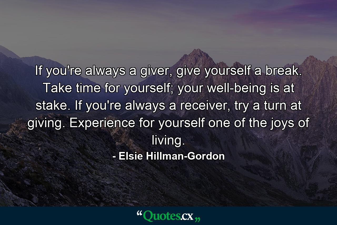 If you're always a giver, give yourself a break. Take time for yourself; your well-being is at stake. If you're always a receiver, try a turn at giving. Experience for yourself one of the joys of living. - Quote by Elsie Hillman-Gordon