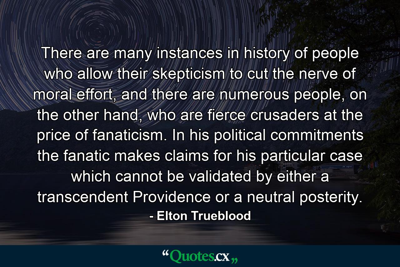 There are many instances in history of people who allow their skepticism to cut the nerve of moral effort, and there are numerous people, on the other hand, who are fierce crusaders at the price of fanaticism. In his political commitments the fanatic makes claims for his particular case which cannot be validated by either a transcendent Providence or a neutral posterity. - Quote by Elton Trueblood