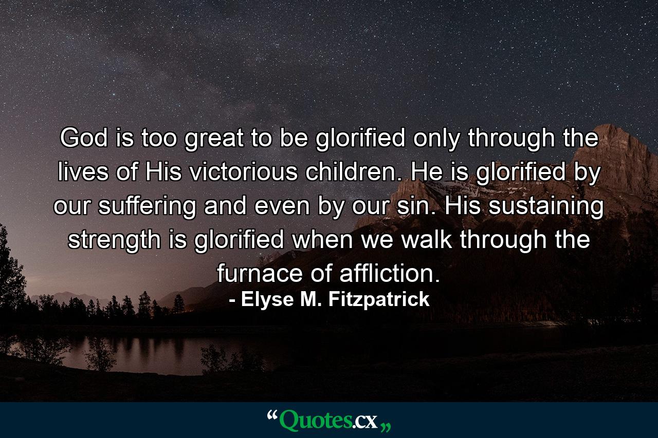 God is too great to be glorified only through the lives of His victorious children. He is glorified by our suffering and even by our sin. His sustaining strength is glorified when we walk through the furnace of affliction. - Quote by Elyse M. Fitzpatrick