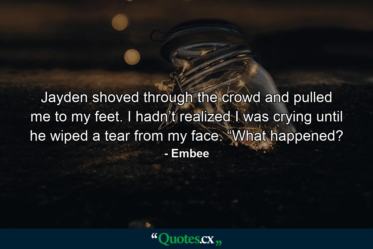 Jayden shoved through the crowd and pulled me to my feet. I hadn’t realized I was crying until he wiped a tear from my face. “What happened? - Quote by Embee