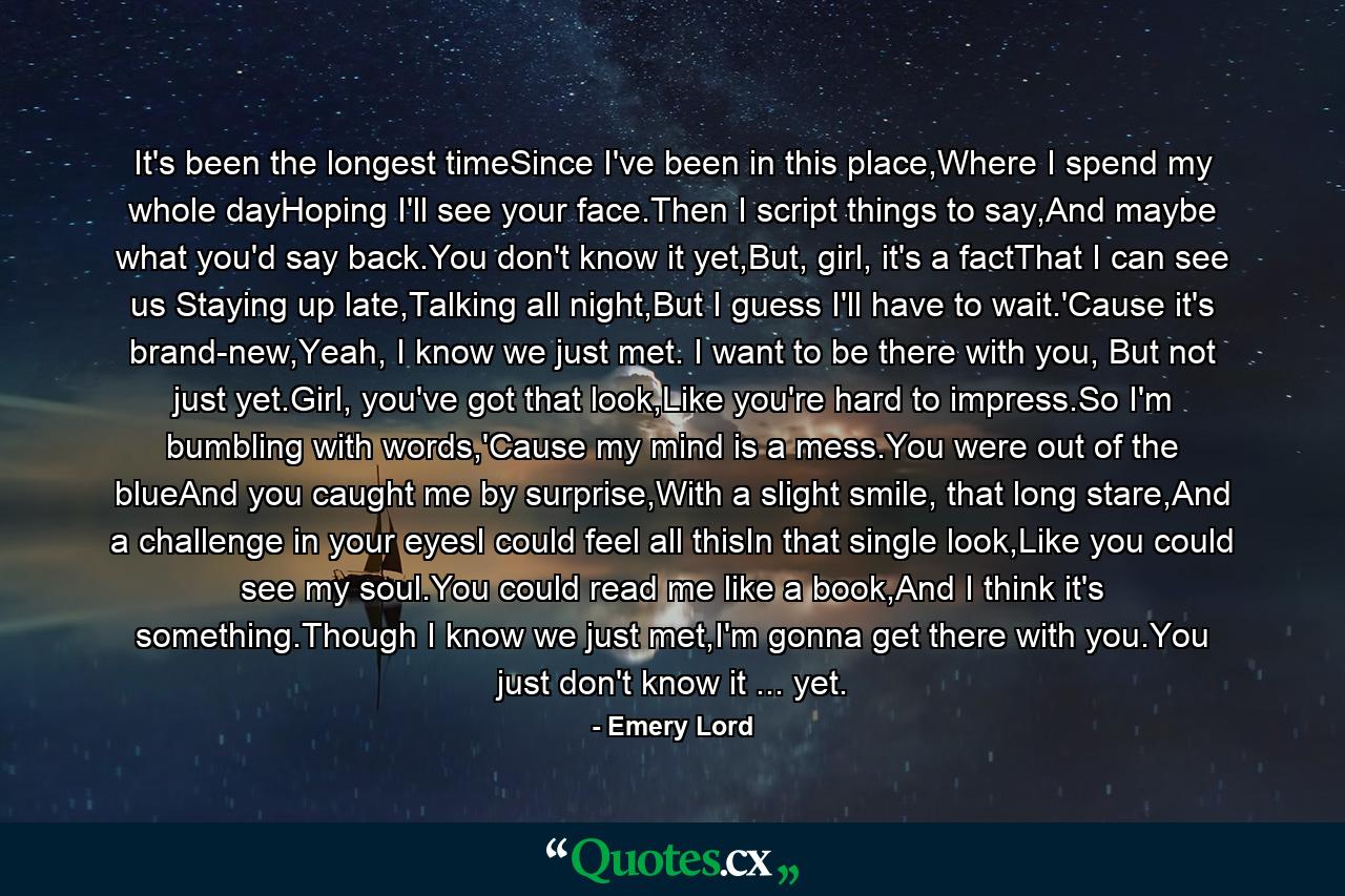 It's been the longest timeSince I've been in this place,Where I spend my whole dayHoping I'll see your face.Then I script things to say,And maybe what you'd say back.You don't know it yet,But, girl, it's a factThat I can see us Staying up late,Talking all night,But I guess I'll have to wait.'Cause it's brand-new,Yeah, I know we just met. I want to be there with you, But not just yet.Girl, you've got that look,Like you're hard to impress.So I'm bumbling with words,'Cause my mind is a mess.You were out of the blueAnd you caught me by surprise,With a slight smile, that long stare,And a challenge in your eyesI could feel all thisIn that single look,Like you could see my soul.You could read me like a book,And I think it's something.Though I know we just met,I'm gonna get there with you.You just don't know it ... yet. - Quote by Emery Lord