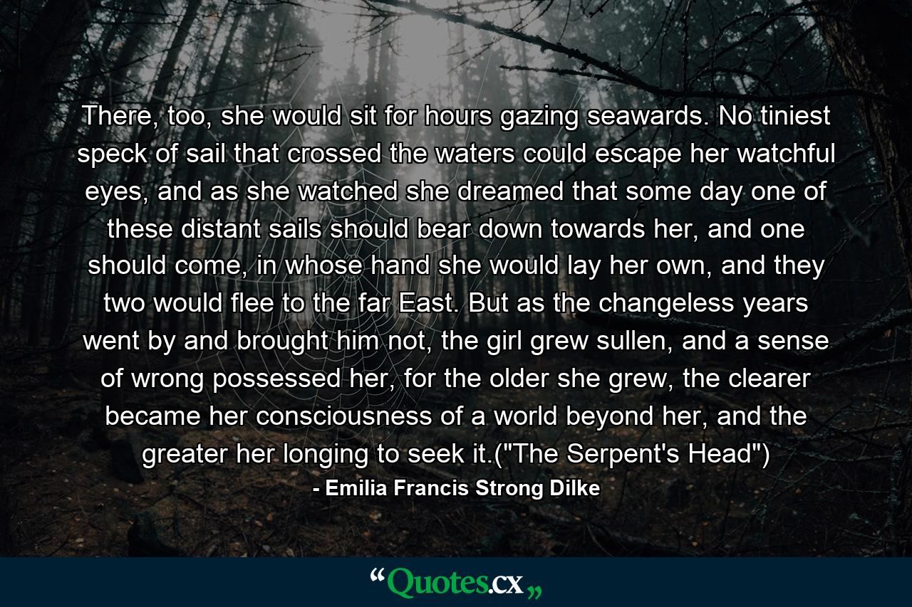 There, too, she would sit for hours gazing seawards. No tiniest speck of sail that crossed the waters could escape her watchful eyes, and as she watched she dreamed that some day one of these distant sails should bear down towards her, and one should come, in whose hand she would lay her own, and they two would flee to the far East. But as the changeless years went by and brought him not, the girl grew sullen, and a sense of wrong possessed her, for the older she grew, the clearer became her consciousness of a world beyond her, and the greater her longing to seek it.(