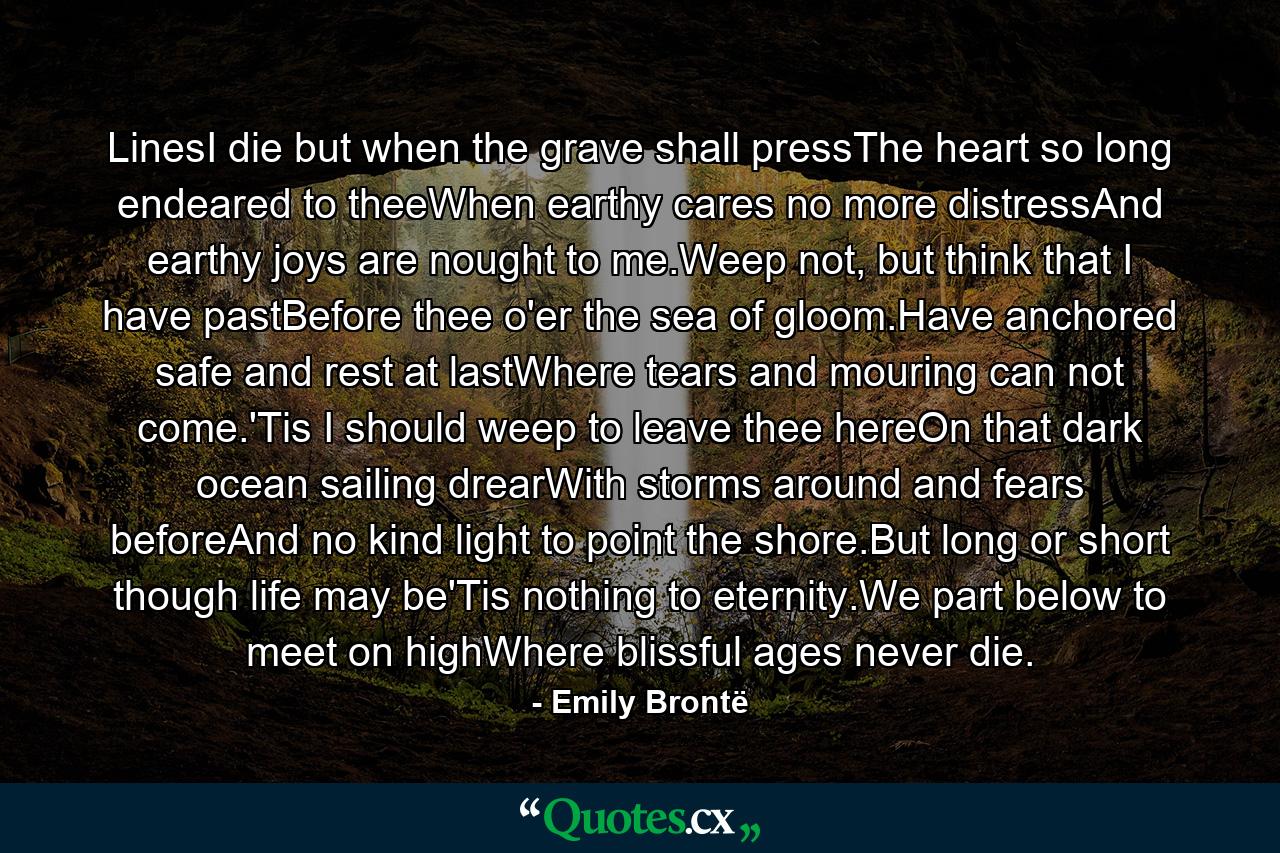 LinesI die but when the grave shall pressThe heart so long endeared to theeWhen earthy cares no more distressAnd earthy joys are nought to me.Weep not, but think that I have pastBefore thee o'er the sea of gloom.Have anchored safe and rest at lastWhere tears and mouring can not come.'Tis I should weep to leave thee hereOn that dark ocean sailing drearWith storms around and fears beforeAnd no kind light to point the shore.But long or short though life may be'Tis nothing to eternity.We part below to meet on highWhere blissful ages never die. - Quote by Emily Brontë