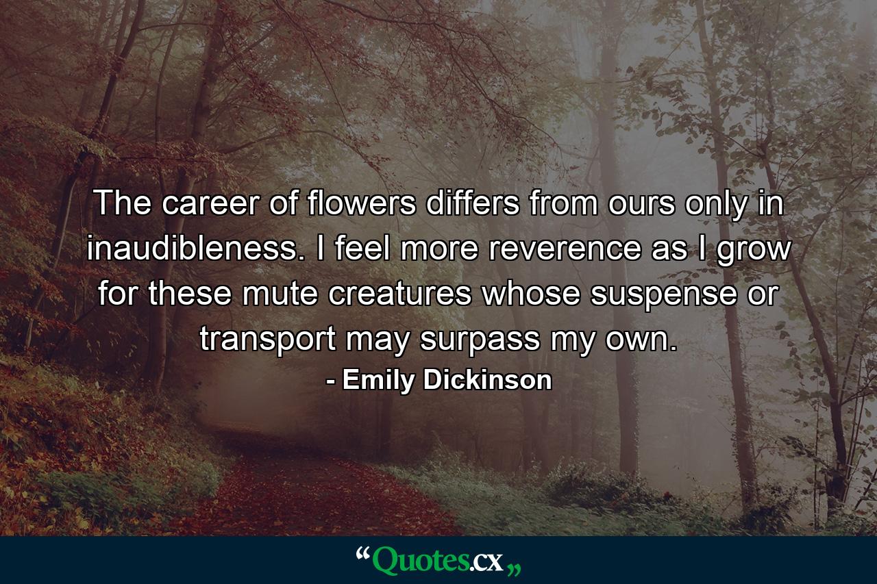 The career of flowers differs from ours only in inaudibleness. I feel more reverence as I grow for these mute creatures whose suspense or transport may surpass my own. - Quote by Emily Dickinson