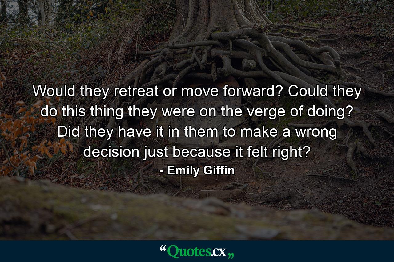 Would they retreat or move forward? Could they do this thing they were on the verge of doing? Did they have it in them to make a wrong decision just because it felt right? - Quote by Emily Giffin