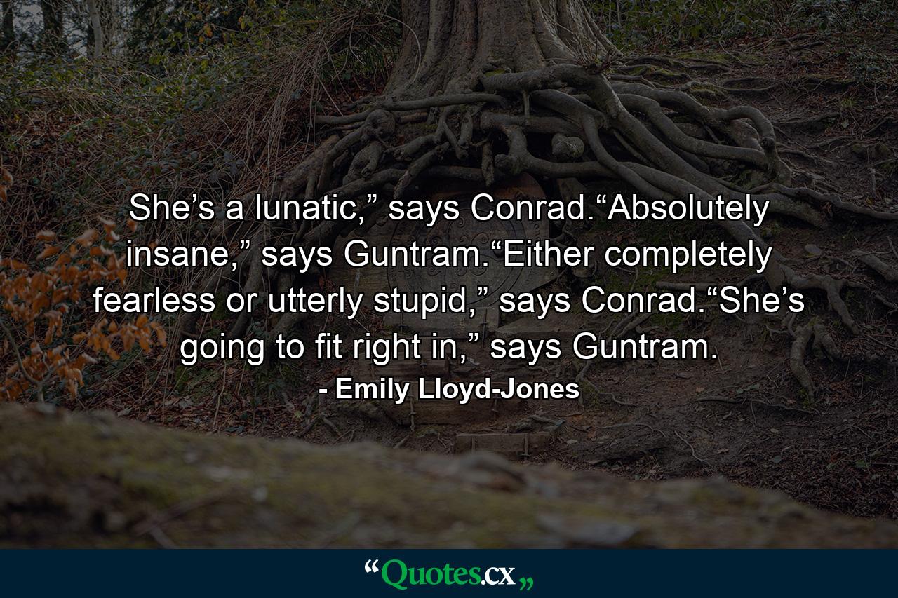 She’s a lunatic,” says Conrad.“Absolutely insane,” says Guntram.“Either completely fearless or utterly stupid,” says Conrad.“She’s going to fit right in,” says Guntram. - Quote by Emily Lloyd-Jones