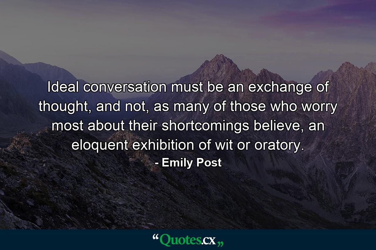 Ideal conversation must be an exchange of thought, and not, as many of those who worry most about their shortcomings believe, an eloquent exhibition of wit or oratory. - Quote by Emily Post