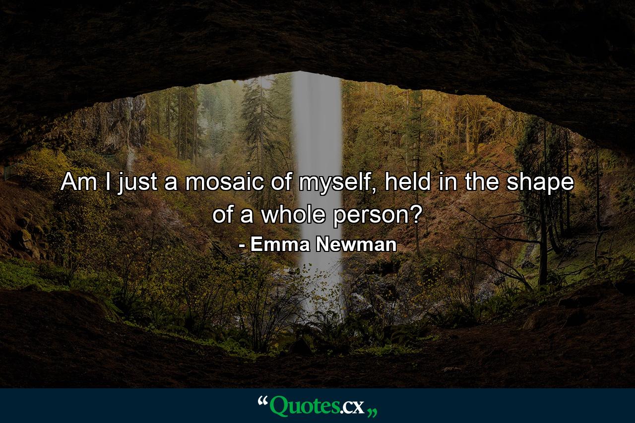 Am I just a mosaic of myself, held in the shape of a whole person? - Quote by Emma Newman