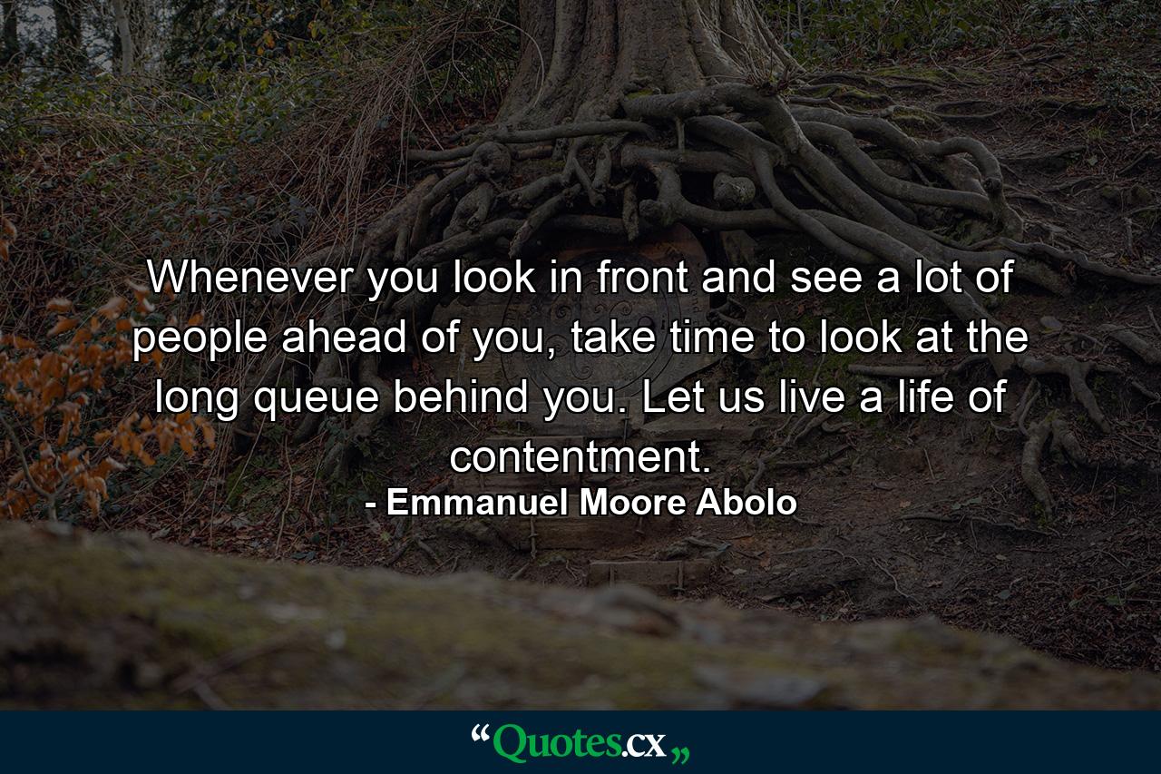 Whenever you look in front and see a lot of people ahead of you, take time to look at the long queue behind you. Let us live a life of contentment. - Quote by Emmanuel Moore Abolo