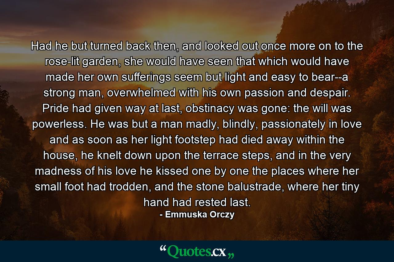 Had he but turned back then, and looked out once more on to the rose-lit garden, she would have seen that which would have made her own sufferings seem but light and easy to bear--a strong man, overwhelmed with his own passion and despair. Pride had given way at last, obstinacy was gone: the will was powerless. He was but a man madly, blindly, passionately in love and as soon as her light footstep had died away within the house, he knelt down upon the terrace steps, and in the very madness of his love he kissed one by one the places where her small foot had trodden, and the stone balustrade, where her tiny hand had rested last. - Quote by Emmuska Orczy