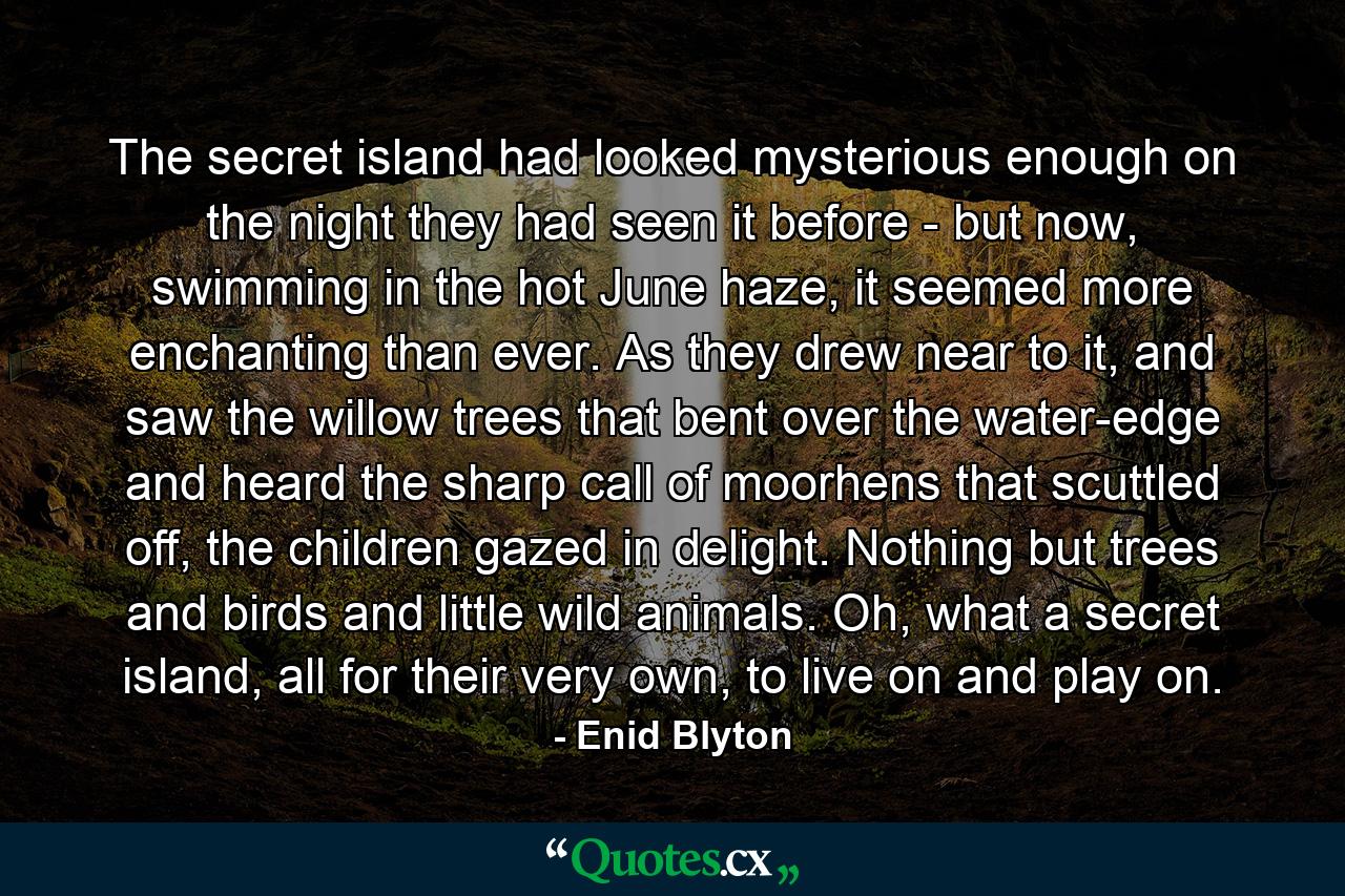 The secret island had looked mysterious enough on the night they had seen it before - but now, swimming in the hot June haze, it seemed more enchanting than ever. As they drew near to it, and saw the willow trees that bent over the water-edge and heard the sharp call of moorhens that scuttled off, the children gazed in delight. Nothing but trees and birds and little wild animals. Oh, what a secret island, all for their very own, to live on and play on. - Quote by Enid Blyton