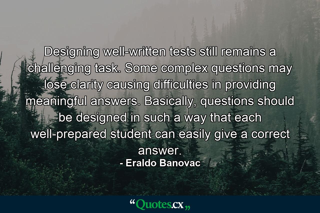 Designing well-written tests still remains a challenging task. Some complex questions may lose clarity causing difficulties in providing meaningful answers. Basically, questions should be designed in such a way that each well-prepared student can easily give a correct answer. - Quote by Eraldo Banovac