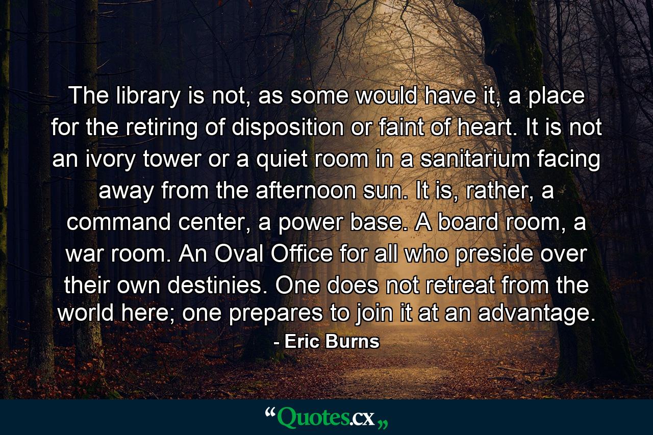 The library is not, as some would have it, a place for the retiring of disposition or faint of heart. It is not an ivory tower or a quiet room in a sanitarium facing away from the afternoon sun. It is, rather, a command center, a power base. A board room, a war room. An Oval Office for all who preside over their own destinies. One does not retreat from the world here; one prepares to join it at an advantage. - Quote by Eric Burns