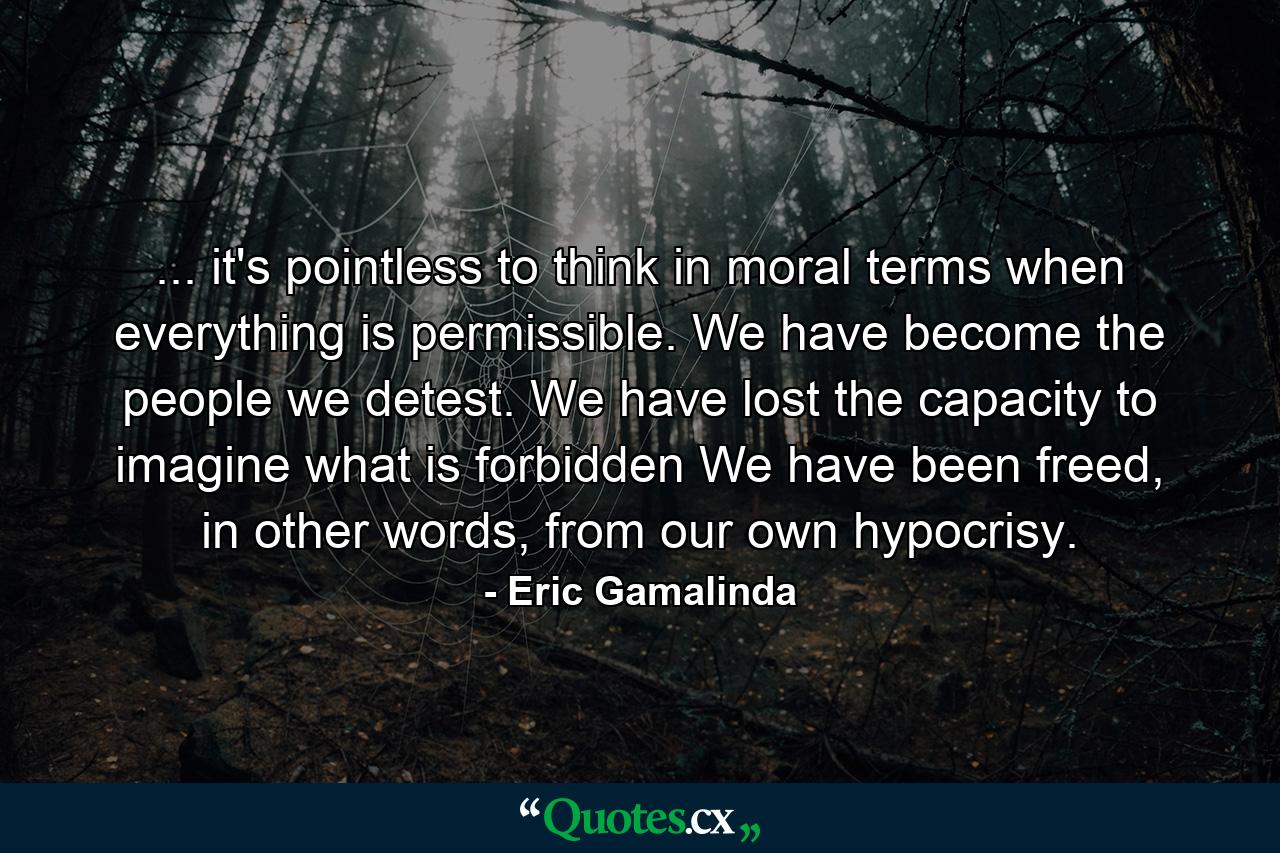 ... it's pointless to think in moral terms when everything is permissible. We have become the people we detest. We have lost the capacity to imagine what is forbidden We have been freed, in other words, from our own hypocrisy. - Quote by Eric Gamalinda