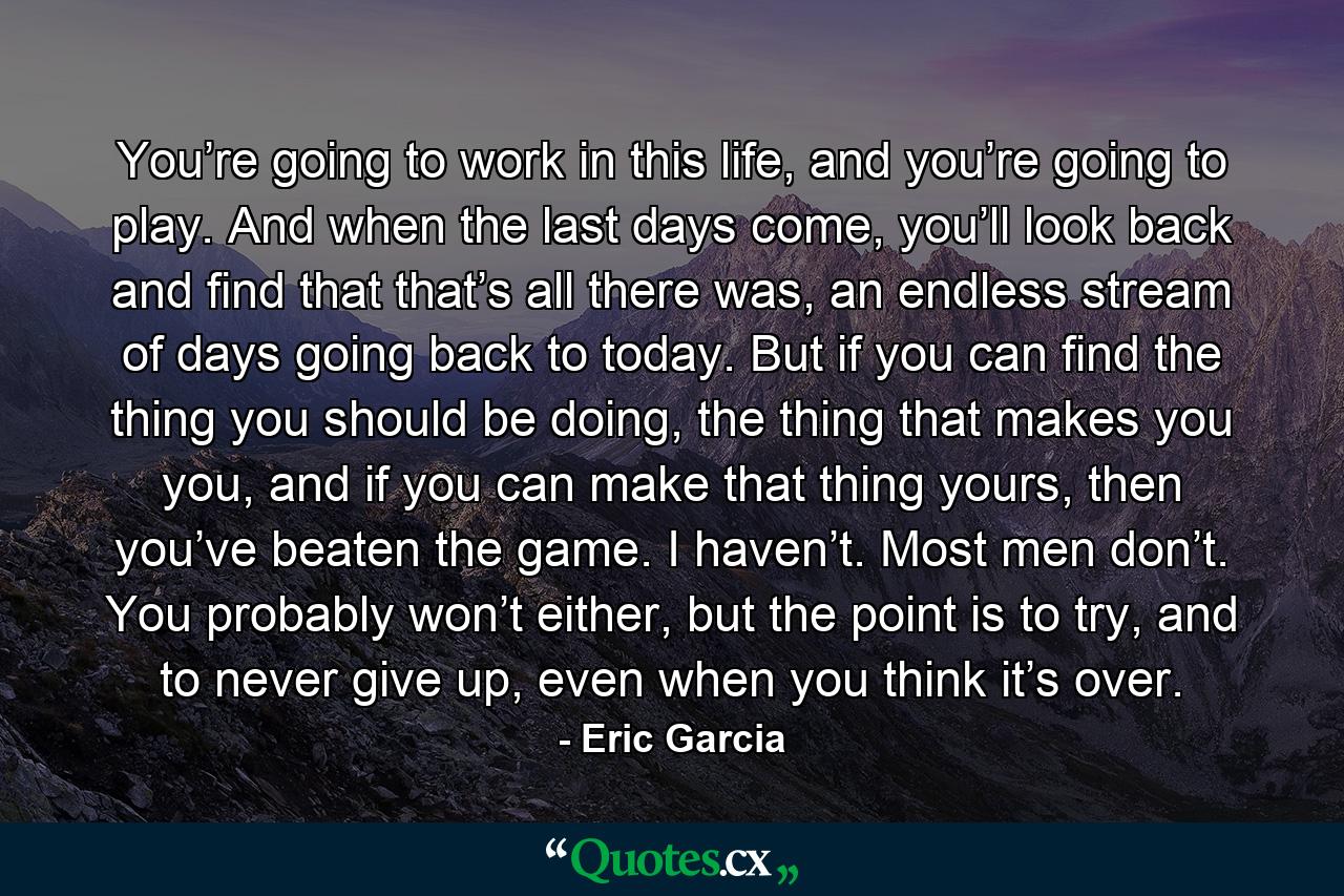 You’re going to work in this life, and you’re going to play. And when the last days come, you’ll look back and find that that’s all there was, an endless stream of days going back to today. But if you can find the thing you should be doing, the thing that makes you you, and if you can make that thing yours, then you’ve beaten the game. I haven’t. Most men don’t. You probably won’t either, but the point is to try, and to never give up, even when you think it’s over. - Quote by Eric Garcia