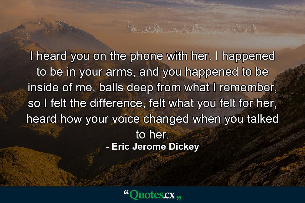 I heard you on the phone with her. I happened to be in your arms, and you happened to be inside of me, balls deep from what I remember, so I felt the difference, felt what you felt for her, heard how your voice changed when you talked to her. - Quote by Eric Jerome Dickey