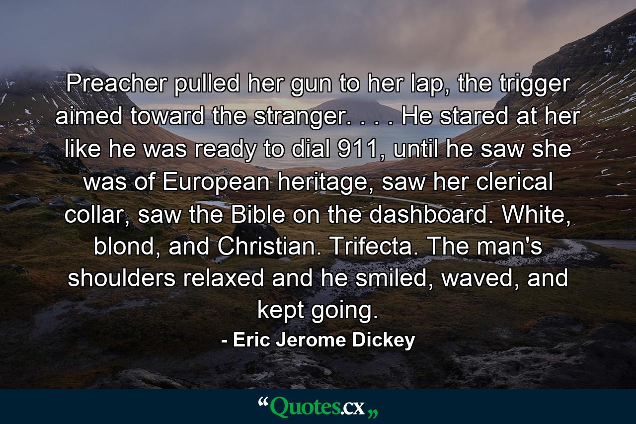 Preacher pulled her gun to her lap, the trigger aimed toward the stranger. . . . He stared at her like he was ready to dial 911, until he saw she was of European heritage, saw her clerical collar, saw the Bible on the dashboard. White, blond, and Christian. Trifecta. The man's shoulders relaxed and he smiled, waved, and kept going. - Quote by Eric Jerome Dickey