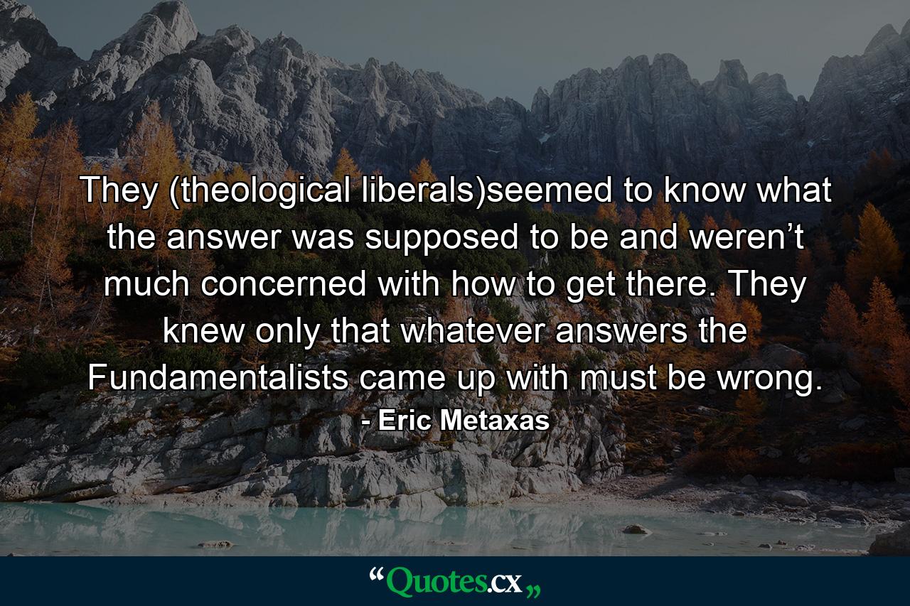 They (theological liberals)seemed to know what the answer was supposed to be and weren’t much concerned with how to get there. They knew only that whatever answers the Fundamentalists came up with must be wrong. - Quote by Eric Metaxas