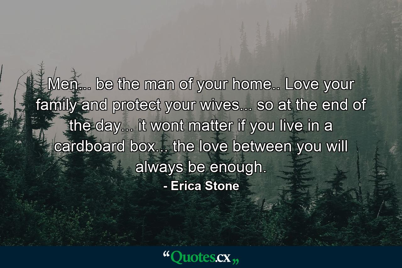 Men... be the man of your home.. Love your family and protect your wives... so at the end of the day... it wont matter if you live in a cardboard box... the love between you will always be enough. - Quote by Erica Stone