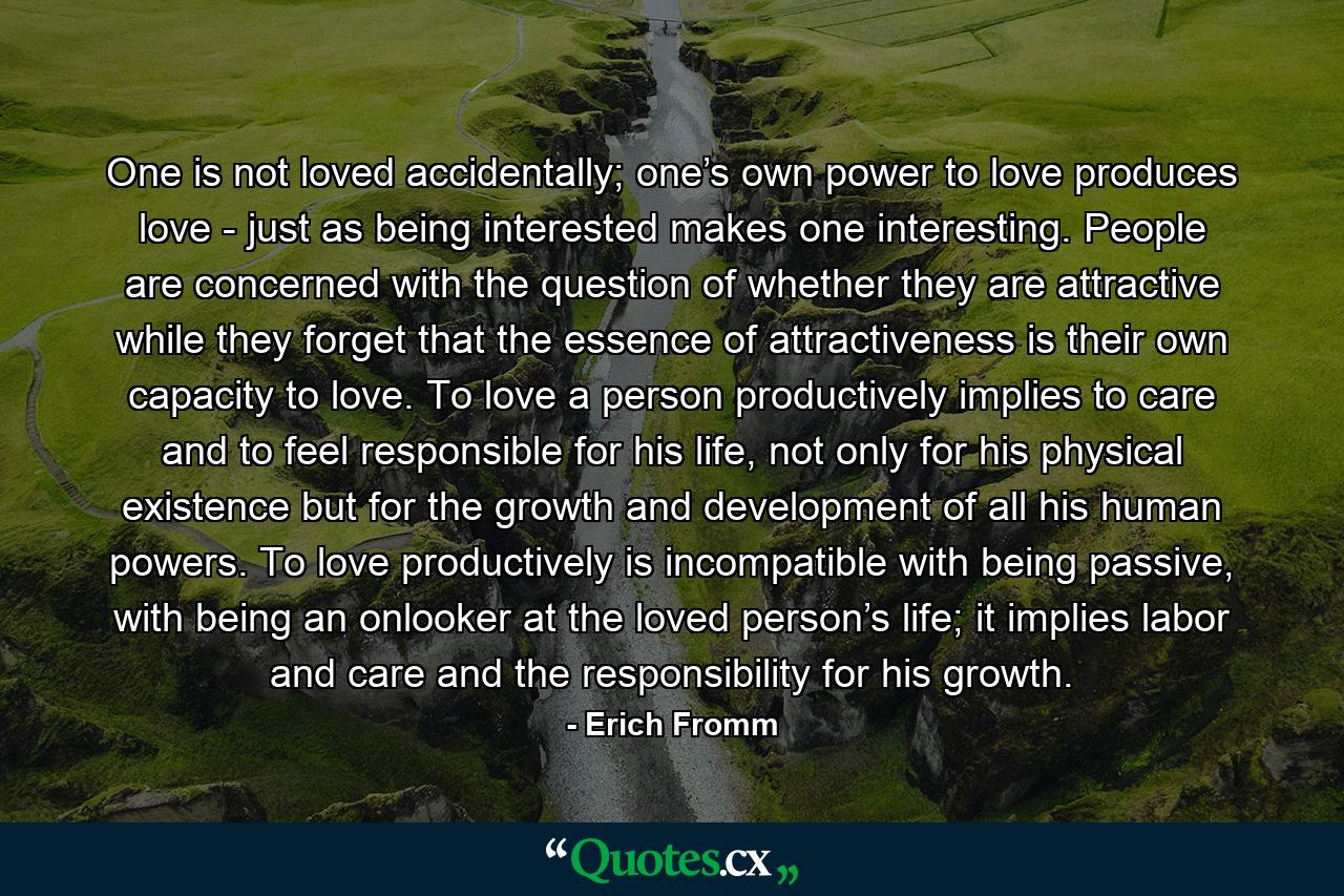 One is not loved accidentally; one’s own power to love produces love - just as being interested makes one interesting. People are concerned with the question of whether they are attractive while they forget that the essence of attractiveness is their own capacity to love. To love a person productively implies to care and to feel responsible for his life, not only for his physical existence but for the growth and development of all his human powers. To love productively is incompatible with being passive, with being an onlooker at the loved person’s life; it implies labor and care and the responsibility for his growth. - Quote by Erich Fromm