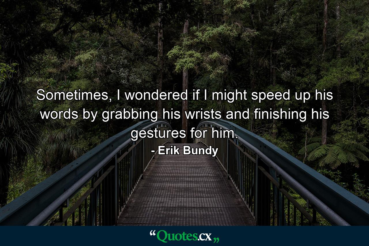 Sometimes, I wondered if I might speed up his words by grabbing his wrists and finishing his gestures for him. - Quote by Erik Bundy