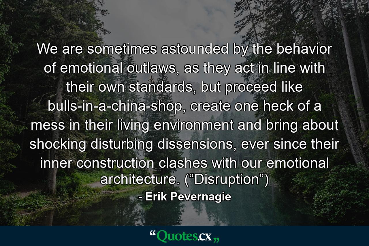 We are sometimes astounded by the behavior of emotional outlaws, as they act in line with their own standards, but proceed like bulls-in-a-china-shop, create one heck of a mess in their living environment and bring about shocking disturbing dissensions, ever since their inner construction clashes with our emotional architecture. (“Disruption”) - Quote by Erik Pevernagie