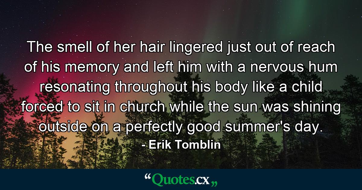 The smell of her hair lingered just out of reach of his memory and left him with a nervous hum resonating throughout his body like a child forced to sit in church while the sun was shining outside on a perfectly good summer's day. - Quote by Erik Tomblin