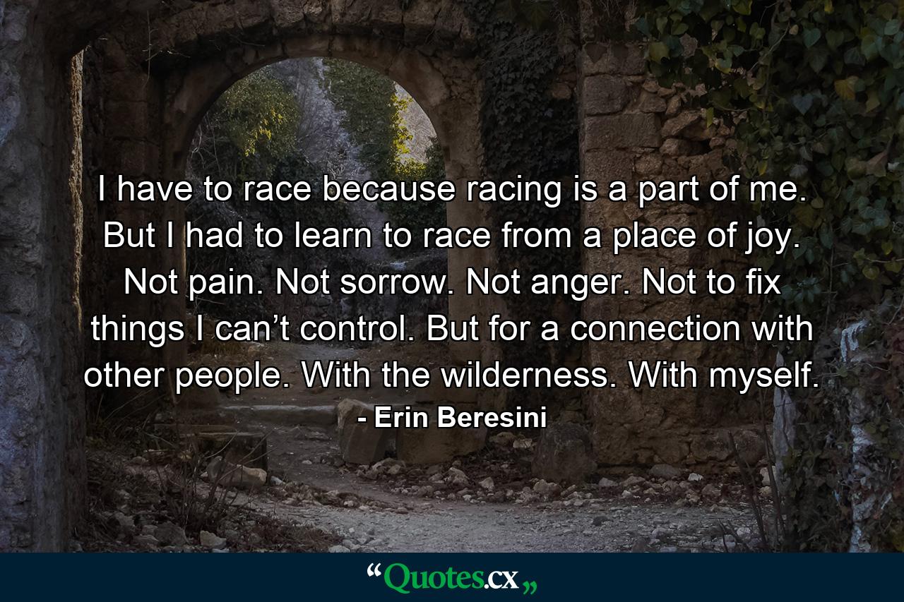 I have to race because racing is a part of me. But I had to learn to race from a place of joy. Not pain. Not sorrow. Not anger. Not to fix things I can’t control. But for a connection with other people. With the wilderness. With myself. - Quote by Erin Beresini