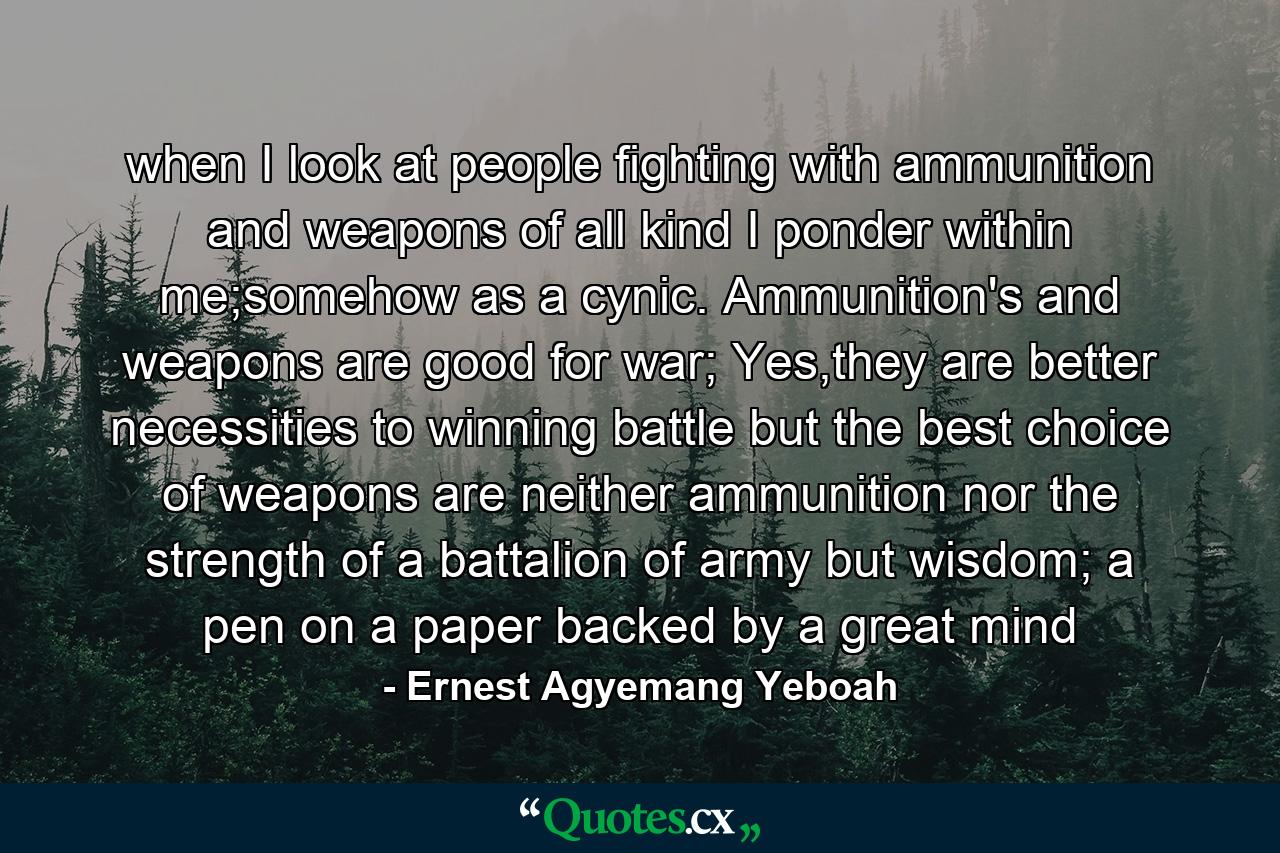 when I look at people fighting with ammunition and weapons of all kind I ponder within me;somehow as a cynic. Ammunition's and weapons are good for war; Yes,they are better necessities to winning battle but the best choice of weapons are neither ammunition nor the strength of a battalion of army but wisdom; a pen on a paper backed by a great mind - Quote by Ernest Agyemang Yeboah