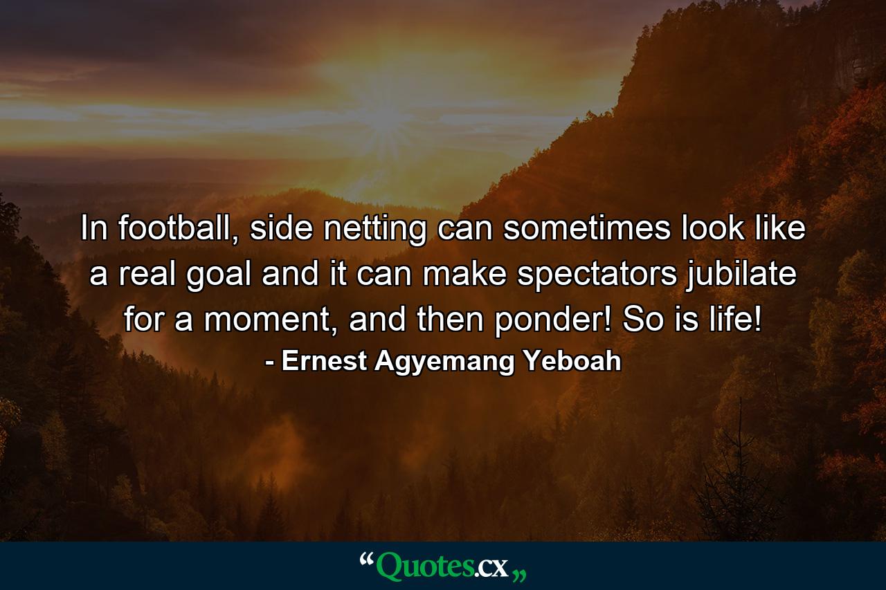 In football, side netting can sometimes look like a real goal and it can make spectators jubilate for a moment, and then ponder! So is life! - Quote by Ernest Agyemang Yeboah