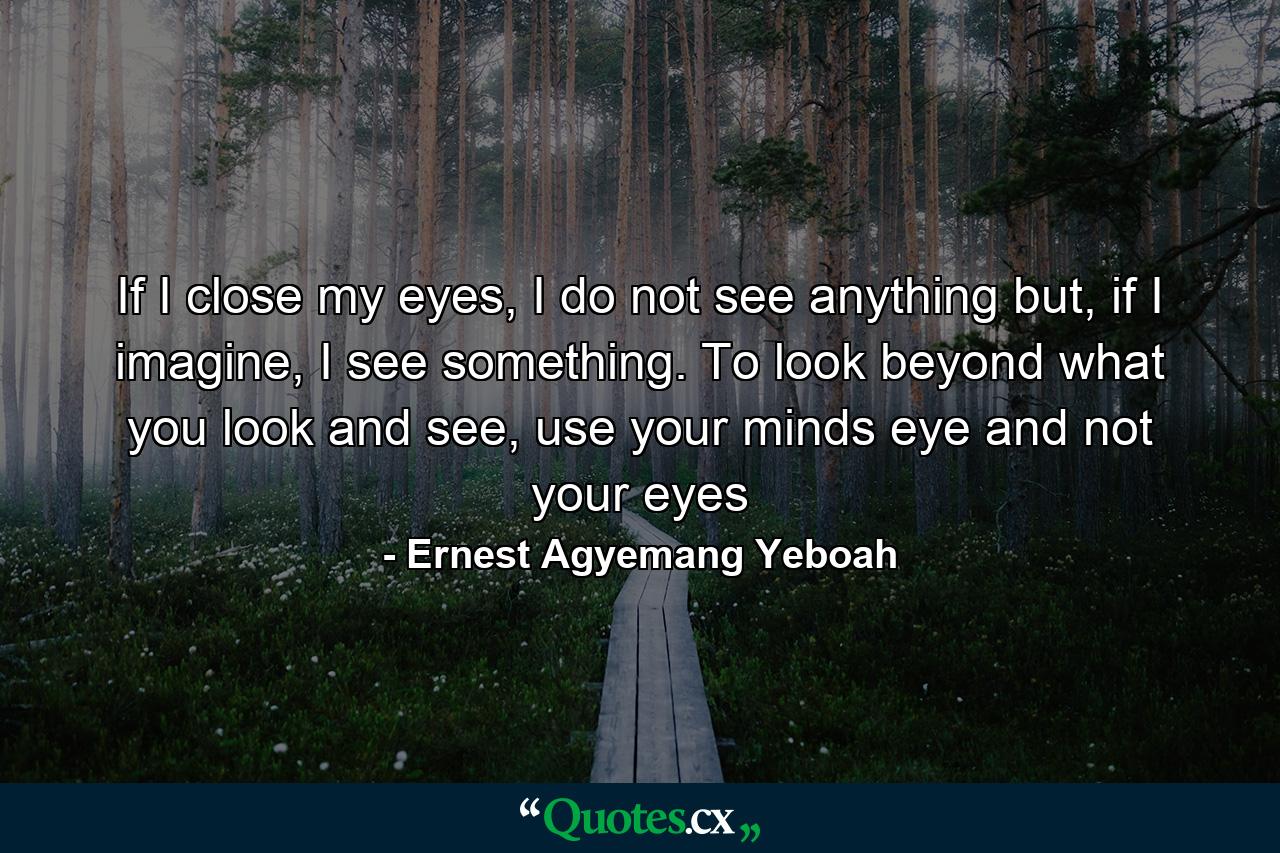 If I close my eyes, I do not see anything but, if I imagine, I see something. To look beyond what you look and see, use your minds eye and not your eyes - Quote by Ernest Agyemang Yeboah