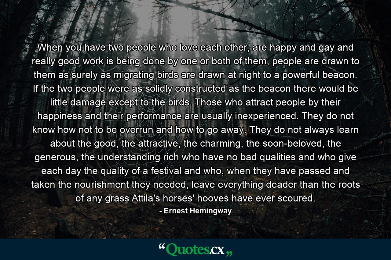 When you have two people who love each other, are happy and gay and really good work is being done by one or both of them, people are drawn to them as surely as migrating birds are drawn at night to a powerful beacon. If the two people were as solidly constructed as the beacon there would be little damage except to the birds. Those who attract people by their happiness and their performance are usually inexperienced. They do not know how not to be overrun and how to go away. They do not always learn about the good, the attractive, the charming, the soon-beloved, the generous, the understanding rich who have no bad qualities and who give each day the quality of a festival and who, when they have passed and taken the nourishment they needed, leave everything deader than the roots of any grass Attila's horses' hooves have ever scoured. - Quote by Ernest Hemingway