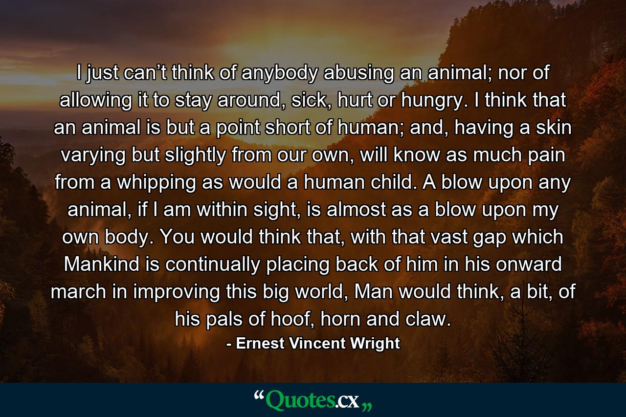 I just can’t think of anybody abusing an animal; nor of allowing it to stay around, sick, hurt or hungry. I think that an animal is but a point short of human; and, having a skin varying but slightly from our own, will know as much pain from a whipping as would a human child. A blow upon any animal, if I am within sight, is almost as a blow upon my own body. You would think that, with that vast gap which Mankind is continually placing back of him in his onward march in improving this big world, Man would think, a bit, of his pals of hoof, horn and claw. - Quote by Ernest Vincent Wright