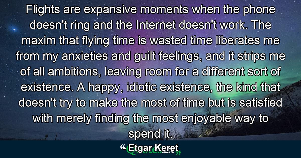 Flights are expansive moments when the phone doesn't ring and the Internet doesn't work. The maxim that flying time is wasted time liberates me from my anxieties and guilt feelings, and it strips me of all ambitions, leaving room for a different sort of existence. A happy, idiotic existence, the kind that doesn't try to make the most of time but is satisfied with merely finding the most enjoyable way to spend it. - Quote by Etgar Keret