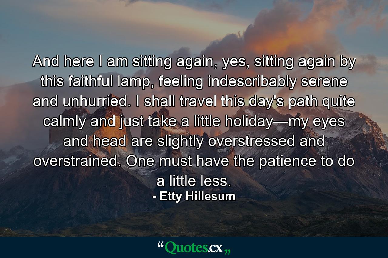 And here I am sitting again, yes, sitting again by this faithful lamp, feeling indescribably serene and unhurried. I shall travel this day's path quite calmly and just take a little holiday—my eyes and head are slightly overstressed and overstrained. One must have the patience to do a little less. - Quote by Etty Hillesum