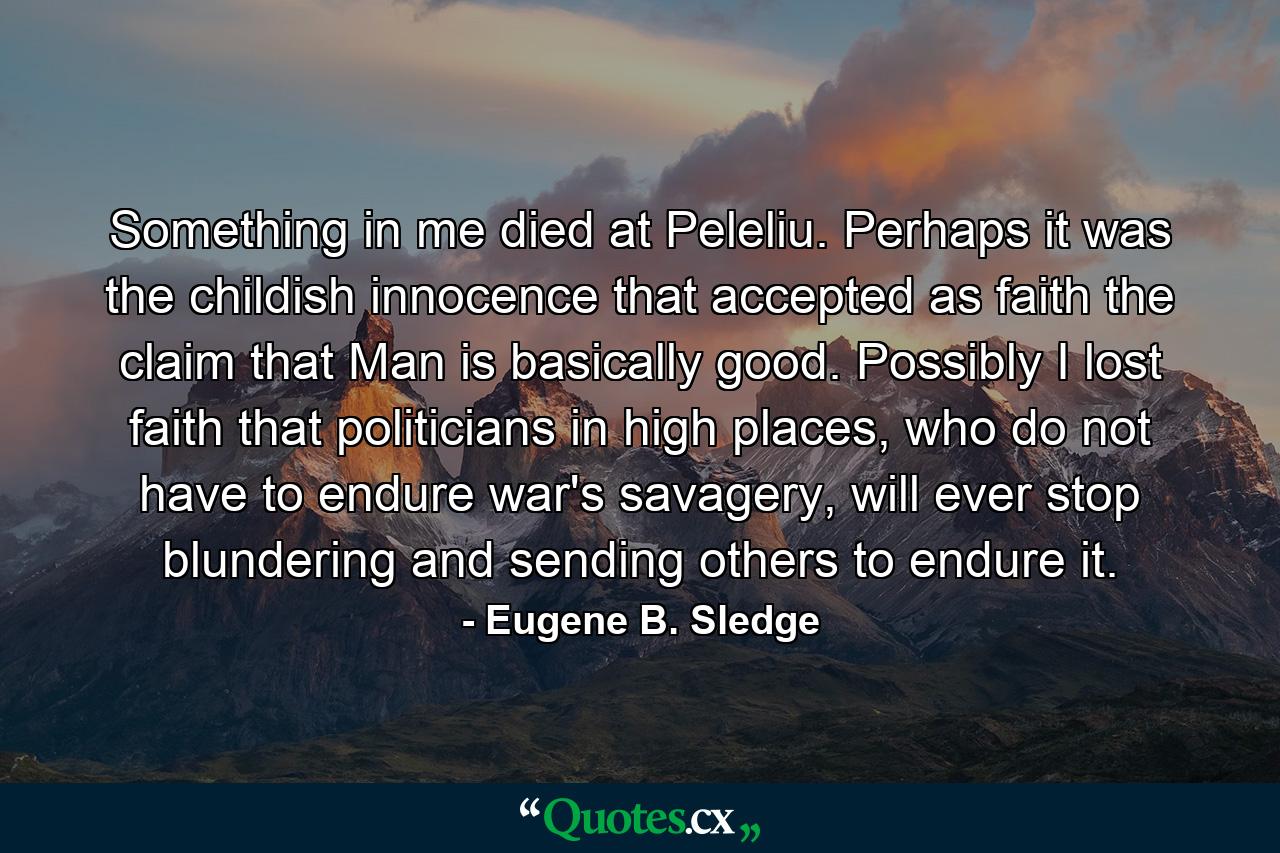 Something in me died at Peleliu. Perhaps it was the childish innocence that accepted as faith the claim that Man is basically good. Possibly I lost faith that politicians in high places, who do not have to endure war's savagery, will ever stop blundering and sending others to endure it. - Quote by Eugene B. Sledge