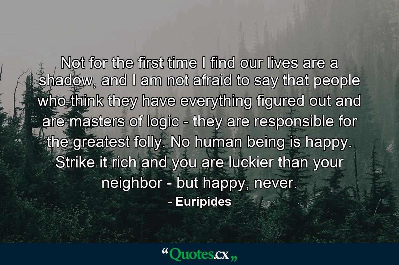 Not for the first time I find our lives are a shadow, and I am not afraid to say that people who think they have everything figured out and are masters of logic - they are responsible for the greatest folly. No human being is happy. Strike it rich and you are luckier than your neighbor - but happy, never. - Quote by Euripides
