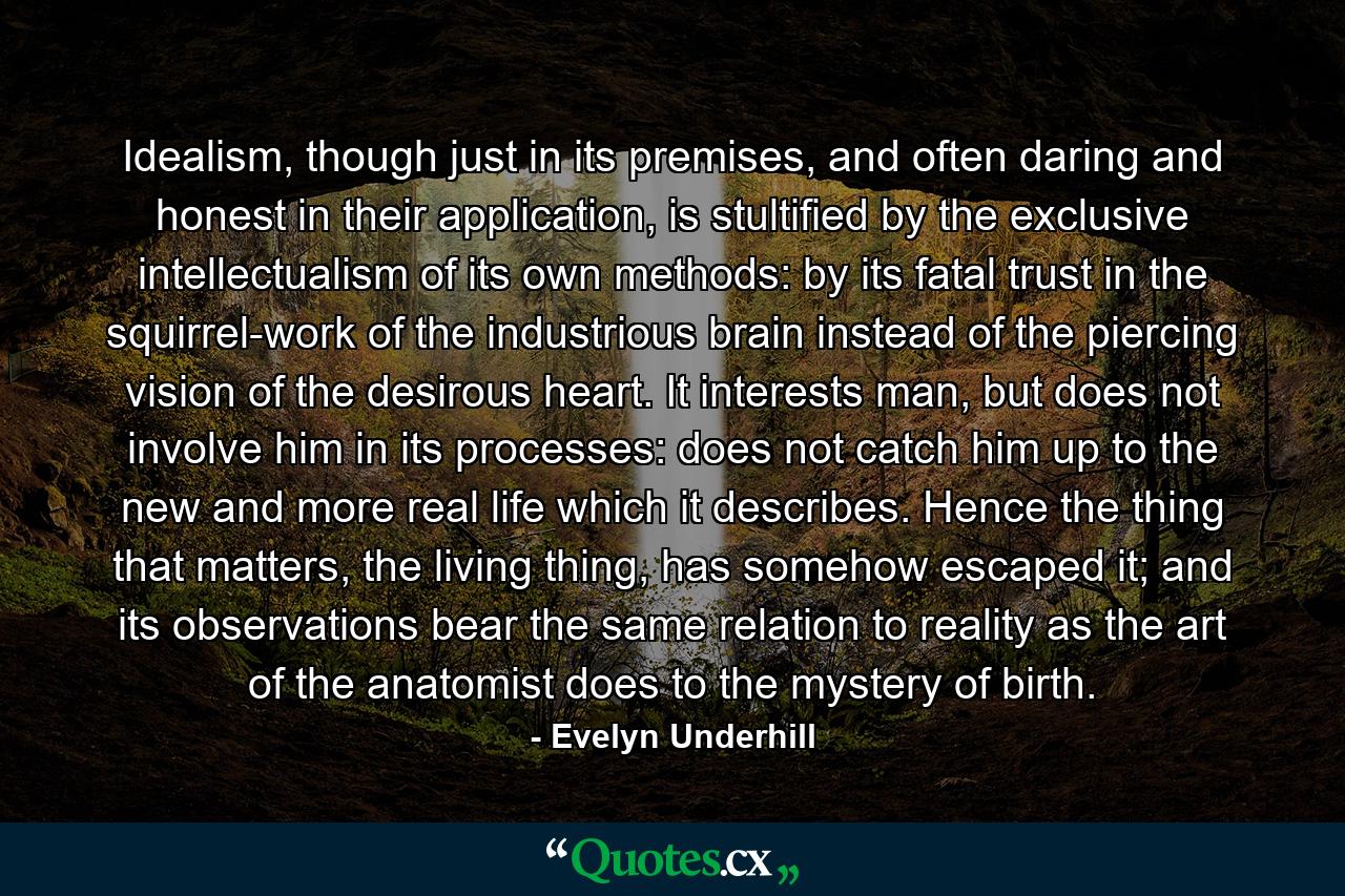 Idealism, though just in its premises, and often daring and honest in their application, is stultified by the exclusive intellectualism of its own methods: by its fatal trust in the squirrel-work of the industrious brain instead of the piercing vision of the desirous heart. It interests man, but does not involve him in its processes: does not catch him up to the new and more real life which it describes. Hence the thing that matters, the living thing, has somehow escaped it; and its observations bear the same relation to reality as the art of the anatomist does to the mystery of birth. - Quote by Evelyn Underhill