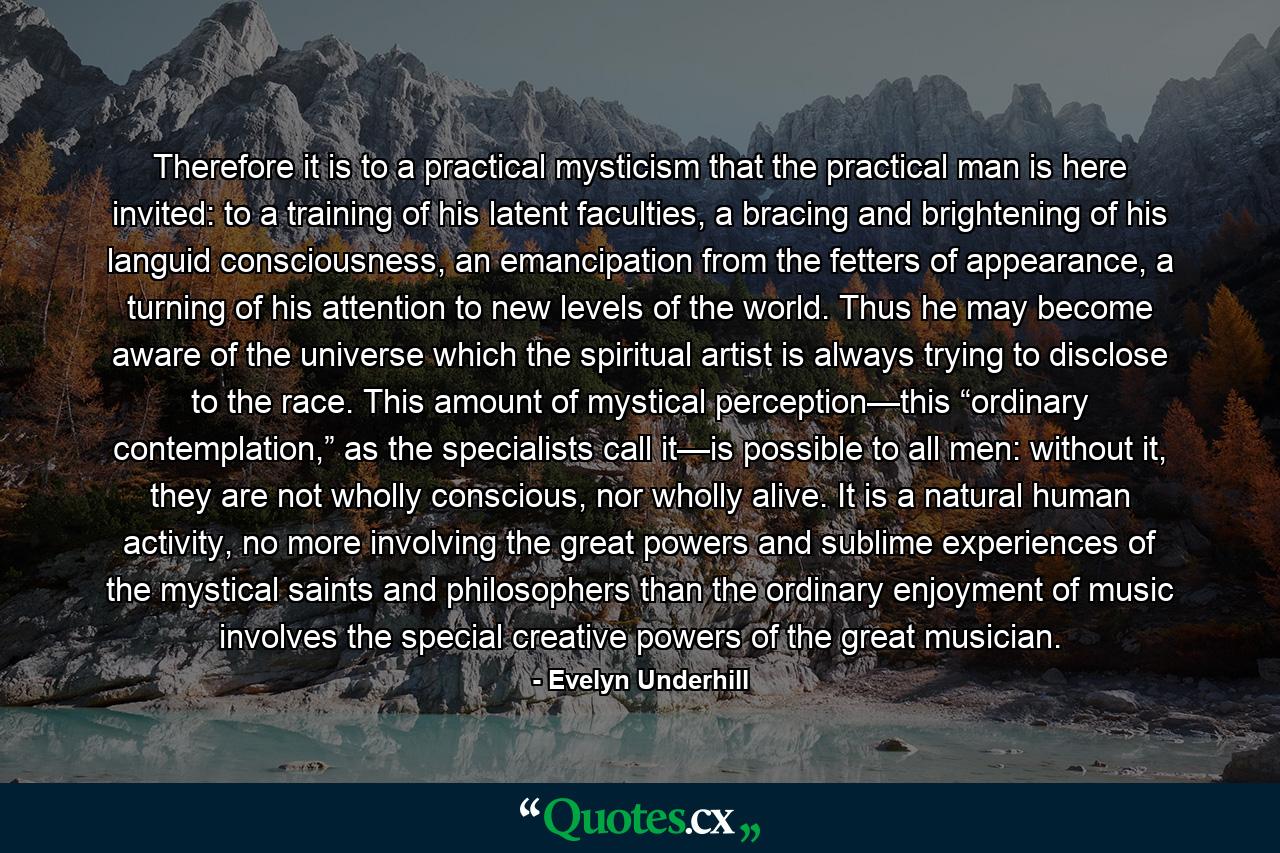 Therefore it is to a practical mysticism that the practical man is here invited: to a training of his latent faculties, a bracing and brightening of his languid consciousness, an emancipation from the fetters of appearance, a turning of his attention to new levels of the world. Thus he may become aware of the universe which the spiritual artist is always trying to disclose to the race. This amount of mystical perception—this “ordinary contemplation,” as the specialists call it—is possible to all men: without it, they are not wholly conscious, nor wholly alive. It is a natural human activity, no more involving the great powers and sublime experiences of the mystical saints and philosophers than the ordinary enjoyment of music involves the special creative powers of the great musician. - Quote by Evelyn Underhill