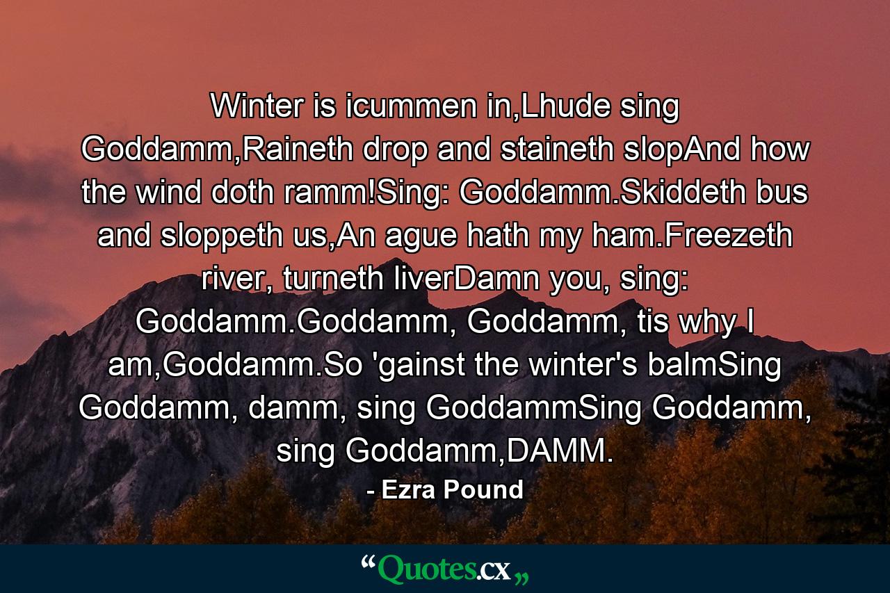 Winter is icummen in,Lhude sing Goddamm,Raineth drop and staineth slopAnd how the wind doth ramm!Sing: Goddamm.Skiddeth bus and sloppeth us,An ague hath my ham.Freezeth river, turneth liverDamn you, sing: Goddamm.Goddamm, Goddamm, tis why I am,Goddamm.So 'gainst the winter's balmSing Goddamm, damm, sing GoddammSing Goddamm, sing Goddamm,DAMM. - Quote by Ezra Pound