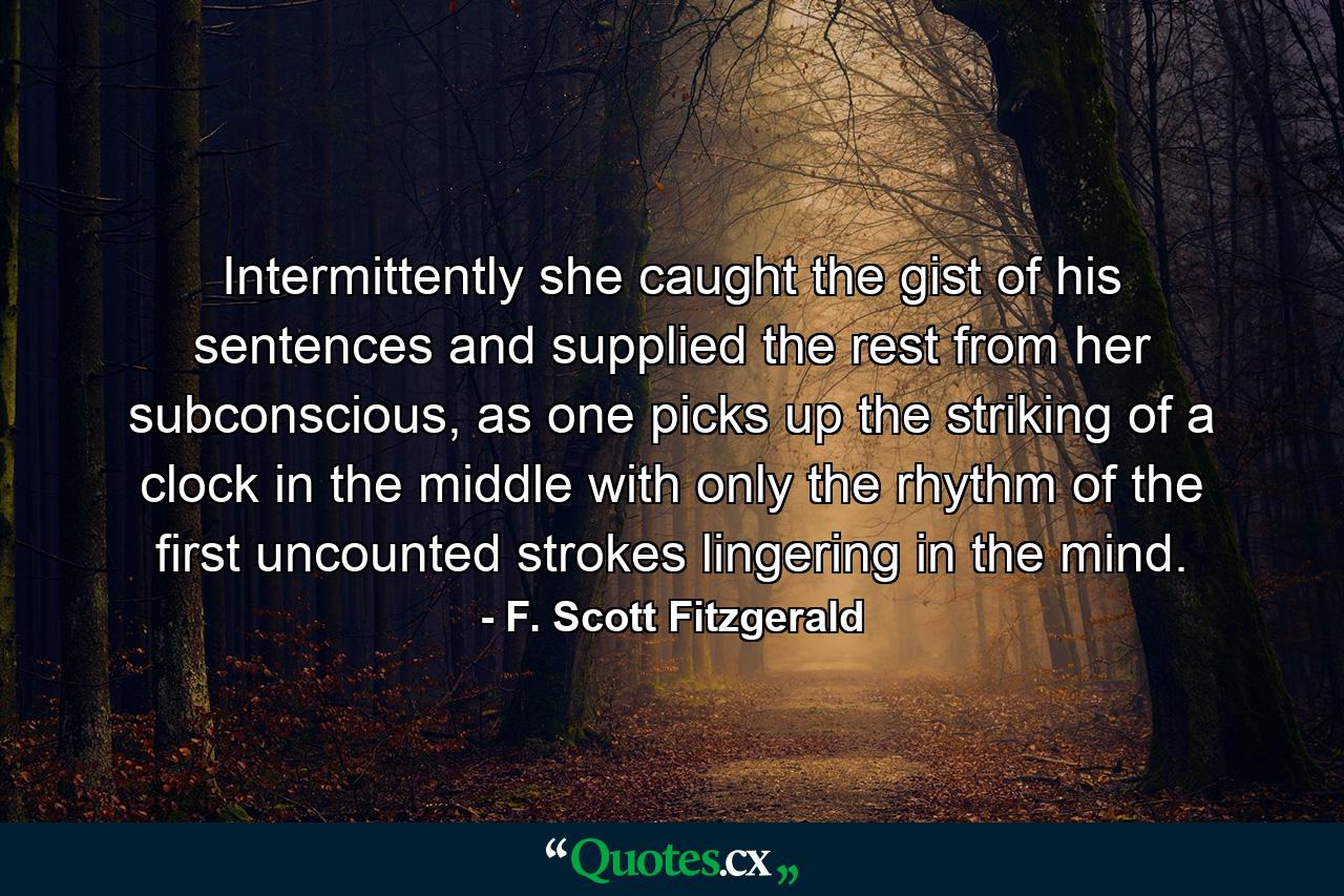 Intermittently she caught the gist of his sentences and supplied the rest from her subconscious, as one picks up the striking of a clock in the middle with only the rhythm of the first uncounted strokes lingering in the mind. - Quote by F. Scott Fitzgerald