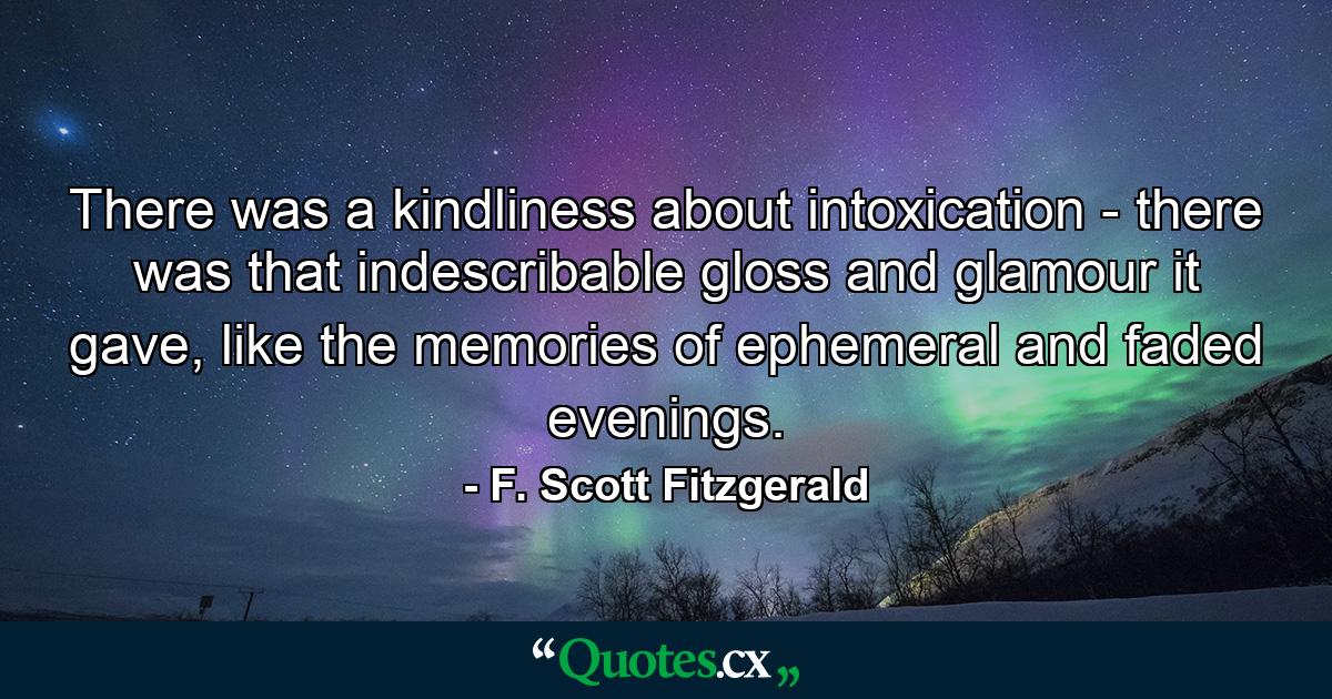 There was a kindliness about intoxication - there was that indescribable gloss and glamour it gave, like the memories of ephemeral and faded evenings. - Quote by F. Scott Fitzgerald